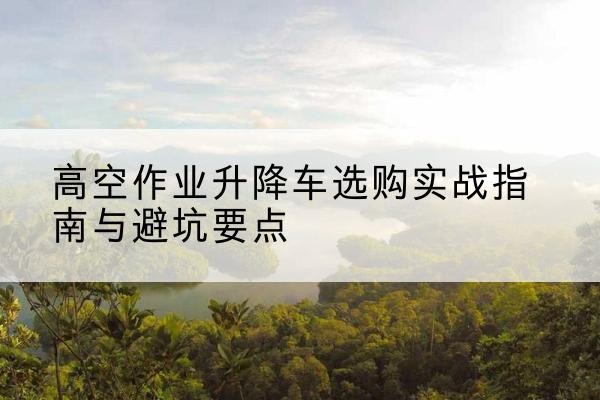 罗甸升降车怎么选-高空作业升降车选购实战指南与避坑要点