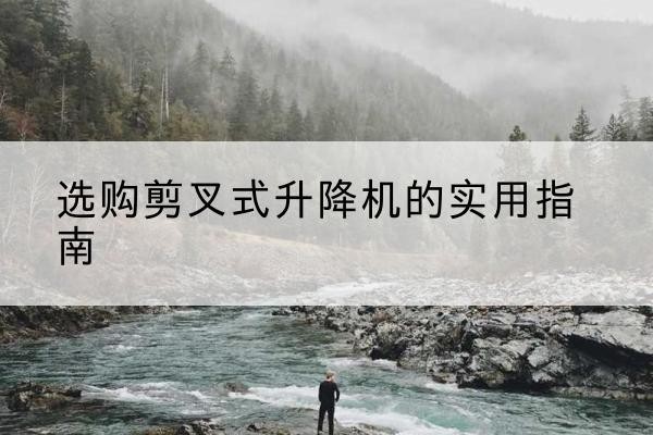 罗甸剪叉式升降机怎么选-选购剪叉式升降机的实用指南