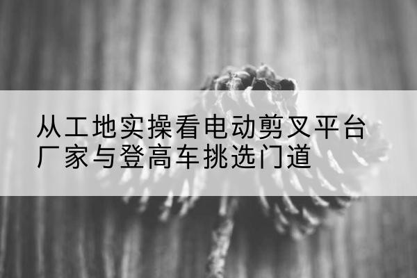 罗甸电动剪叉升降平台厂家-从工地实操看电动剪叉平台厂家与登高车挑选门道