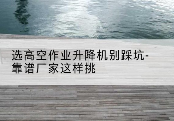 罗甸剪叉式升降机厂家-选高空作业升降机别踩坑-靠谱厂家这样挑