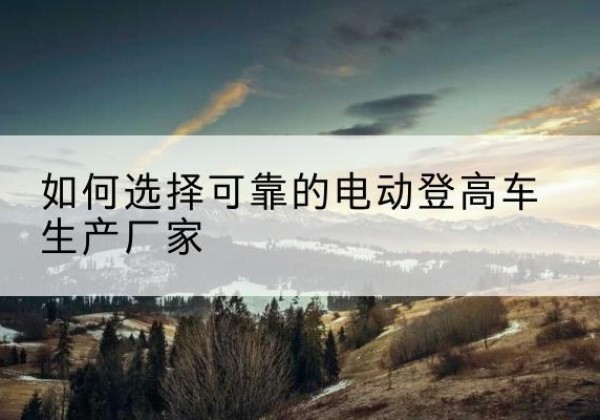 罗甸电动登高车厂家-如何选择可靠的电动登高车生产厂家