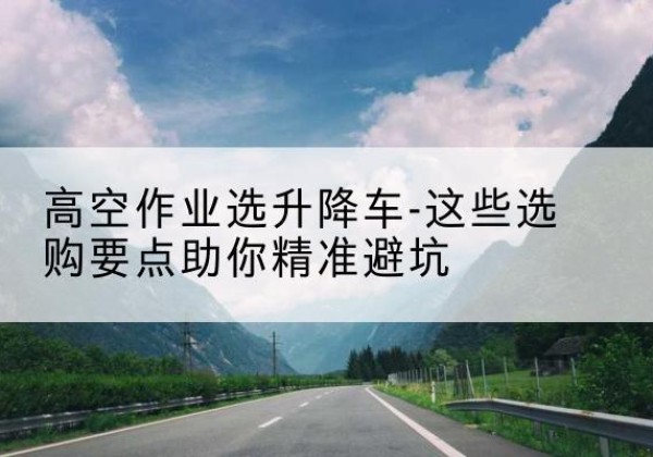 罗甸升降车厂家-高空作业选升降车-这些选购要点助你*避坑