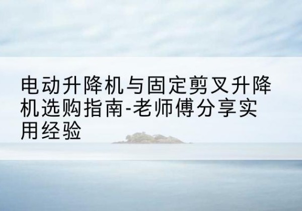 罗甸电动升降机怎么选-电动升降机与固定剪叉升降机选购指南-老师傅分享实用经验