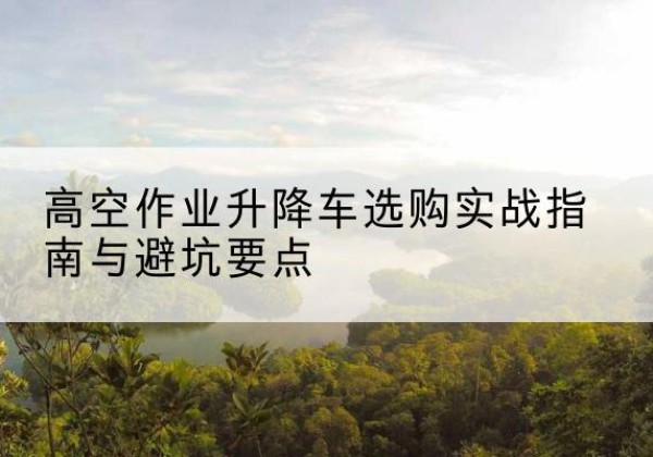 罗甸升降车怎么选-高空作业升降车选购实战指南与避坑要点