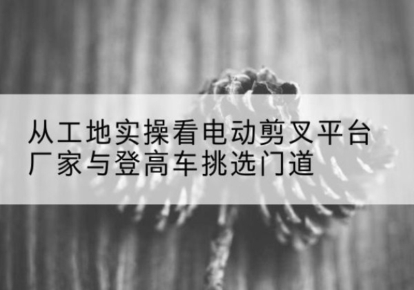 罗甸电动剪叉升降平台厂家-从工地实操看电动剪叉平台厂家与登高车挑选门道